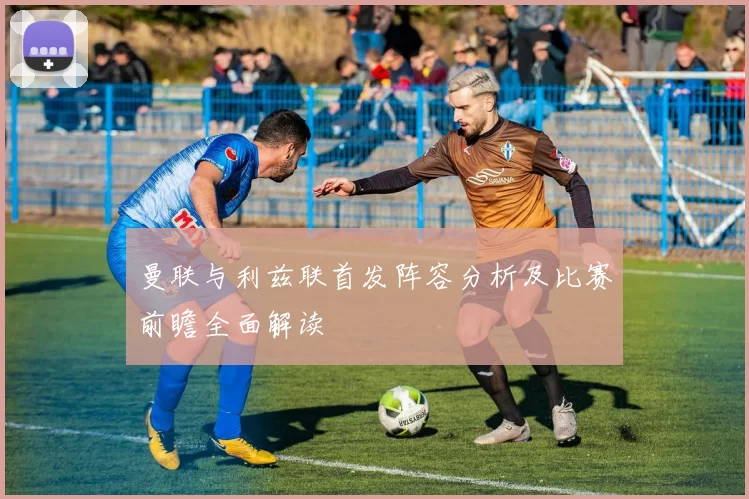 曼联与利兹联首发阵容分析及比赛前瞻全面解读