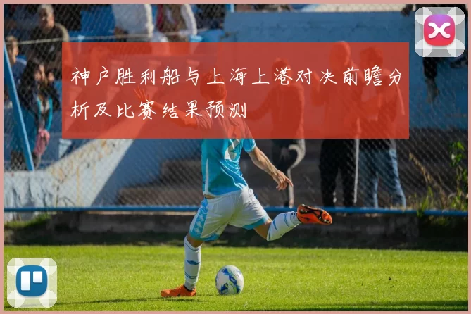 神户胜利船与上海上港对决前瞻分析及比赛结果预测