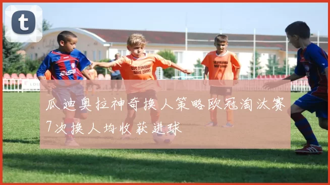 瓜迪奥拉神奇换人策略欧冠淘汰赛7次换人均收获进球