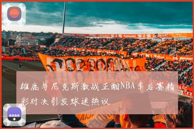 雄鹿与尼克斯激战正酣NBA季后赛精彩对决引发球迷热议