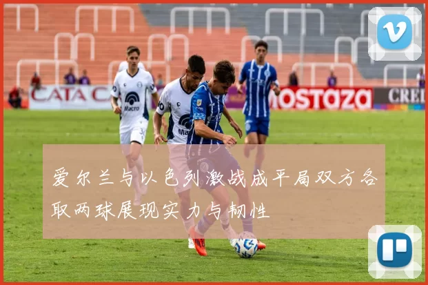爱尔兰与以色列激战成平局双方各取两球展现实力与韧性