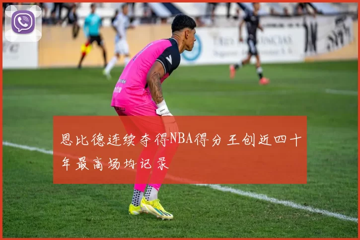 恩比德连续夺得NBA得分王创近四十年最高场均记录