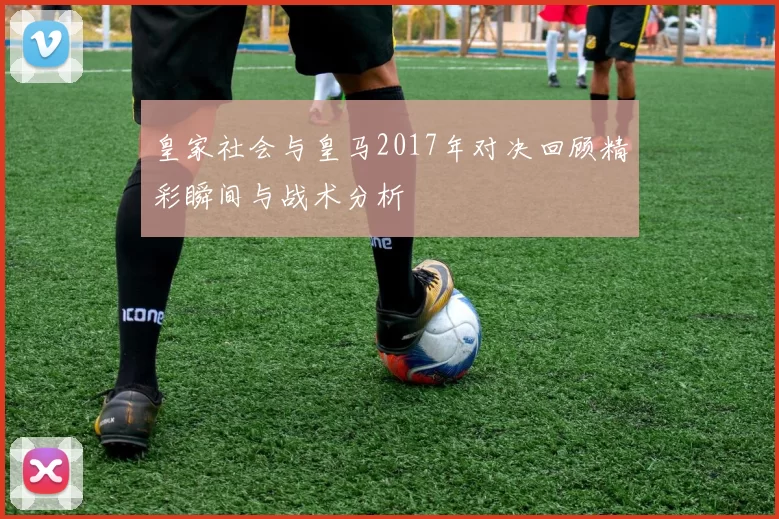 皇家社会与皇马2017年对决回顾精彩瞬间与战术分析