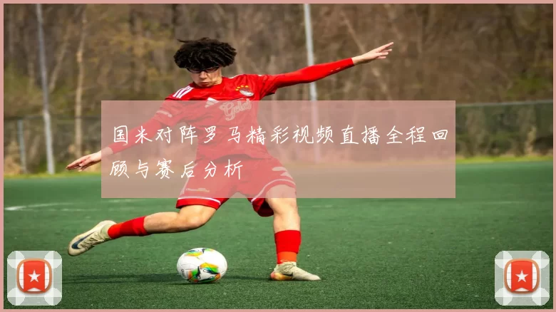 国米对阵罗马精彩视频直播全程回顾与赛后分析