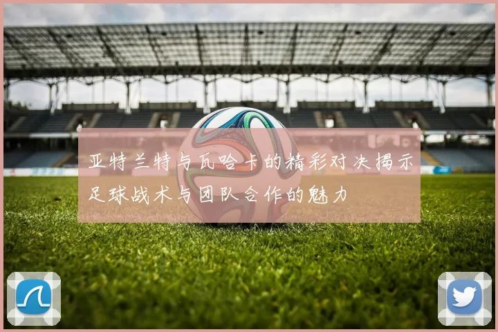 亚特兰特与瓦哈卡的精彩对决揭示足球战术与团队合作的魅力