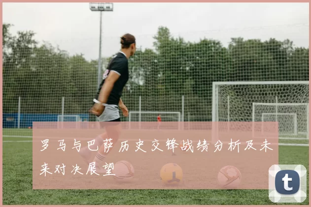 罗马与巴萨历史交锋战绩分析及未来对决展望